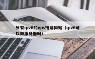 泽州只有ipv6的vps搭建网站（ipv6可以做服务器吗）